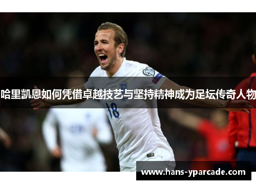 哈里凯恩如何凭借卓越技艺与坚持精神成为足坛传奇人物