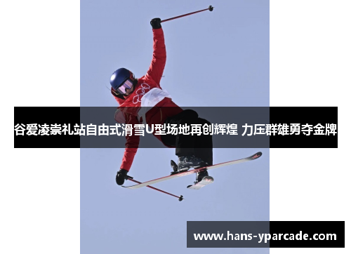 谷爱凌崇礼站自由式滑雪U型场地再创辉煌 力压群雄勇夺金牌