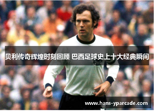 贝利传奇辉煌时刻回顾 巴西足球史上十大经典瞬间