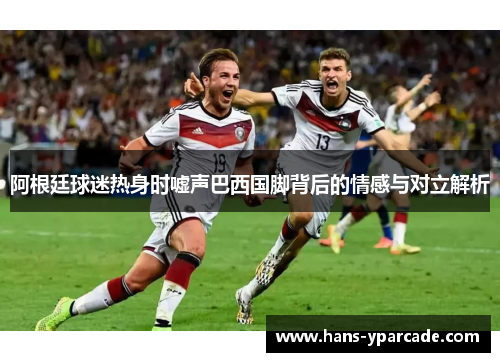 阿根廷球迷热身时嘘声巴西国脚背后的情感与对立解析 阿根廷球迷热身时嘘声巴西国脚背后的情感与对立解析