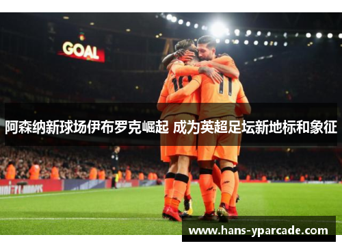 阿森纳新球场伊布罗克崛起 成为英超足坛新地标和象征 阿森纳新球场伊布罗克崛起 成为英超足坛新地标和象征