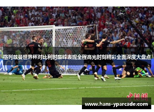 格列兹曼世界杯对比利时巅峰表现全程高光时刻精彩全面深度大盘点 格列兹曼世界杯对比利时巅峰表现全程高光时刻精彩全面深度大盘点