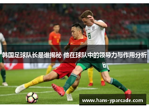 韩国足球队长是谁揭秘 他在球队中的领导力与作用分析