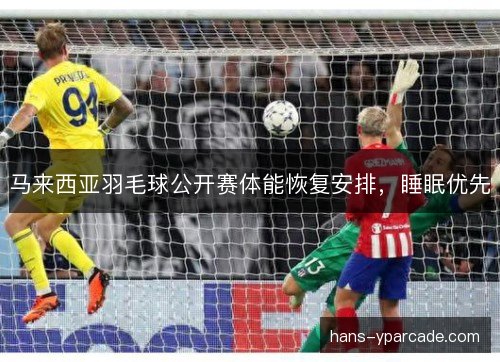 马来西亚羽毛球公开赛体能恢复安排，睡眠优先